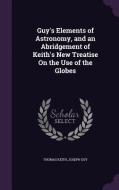 Guy's Elements Of Astronomy, And An Abridgement Of Keith's New Treatise On The Use Of The Globes di Thomas Keith, Joseph Guy edito da Palala Press