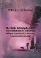 The Bible Defended Against The Objections Of Infidelity Being An Examination Of Scientific, Historical, Chronological di William Henry Brisbane edito da Book On Demand Ltd.