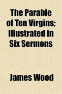 The Parable Of Ten Virgins; Illustrated In Six Sermons di James Wood edito da General Books Llc