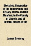 Sketches, Illustrative Of The Topography And History Of New And Old Sleaford, In The County Of Lincoln, And Of Several Places In The di James Creasey edito da General Books Llc