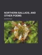 Northern Ballads, And Other Poems di George Rule edito da General Books Llc