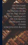An Outline Dictionary Intended As An Aid In The Study Of The Languages Of The Bantu (african) And Other Uncivilized Races di Anonymous edito da LEGARE STREET PR
