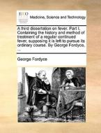 A Third Dissertation On Fever. Part I. Containing The History And Method Of Treatment Of A Regular Continued Fever, Supposing It Is Left To Pursue Its di George Fordyce edito da Gale Ecco, Print Editions