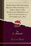 More Than One Hundred Reasons Why General U. S. Grant Should Be Re-elected President Of The United States On November 5th, 1872 (classic Reprint) di E. Matlack edito da Forgotten Books