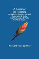 A Book for All Readers; An Aid to the Collection, Use, and Preservation of Books and the Formation of Public and Private Libraries di Ainsworth Rand Spofford edito da Alpha Editions