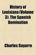 History Of Louisiana (volume 3); The Spanish Domination di Charles Gayarre edito da General Books Llc