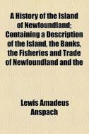 A History Of The Island Of Newfoundland; Containing A Description Of The Island, The Banks, The Fisheries And Trade Of Newfoundland And The Coast Of L di Lewis Amadeus Anspach edito da General Books Llc