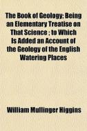 The Book Of Geology; Being An Elementary Treatise On That Science. Being An Elementary Treatise On That Science To Which Is Added An Account Of The Ge di William Mullinger Higgins edito da General Books Llc