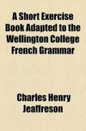 A Short Exercise Book Adapted To The Wellington College French Grammar di Charles Henry Jeaffreson edito da General Books Llc