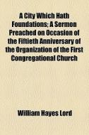 A City Which Hath Foundations; A Sermon Preached On Occasion Of The Fiftieth Anniversary Of The Organization Of The First Congregational Church di William Hayes Lord edito da General Books Llc