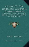 A Letter to the Lords and Commons of Great Britain: Containing a State of the Cause Between Sir Robert Walpole and Mr. Whatley (1742) di Robert Whatley edito da Kessinger Publishing