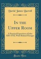 In the Upper Room: A Practical Exposition of John XIII-XVII, with Related Passages (Classic Reprint) di David James Burrell edito da Forgotten Books