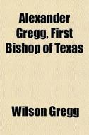 Alexander Gregg, First Bishop Of Texas di Wilson Gregg edito da Rarebooksclub.com