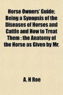 Horse Owners' Guide; Being A Synopsis Of di A. H. Roe edito da General Books