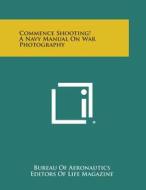 Commence Shooting! a Navy Manual on War Photography di Bureau of Aeronautics, Life Magazine edito da Literary Licensing, LLC