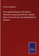 The Legislative Manual of the State of Wisconsin, comprising Jefferson's Manual, Rules, Forms and Laws, for the Regulation of Business di Wisconsin Legislature edito da Salzwasser-Verlag