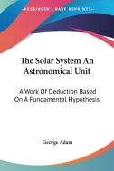 The Solar System an Astronomical Unit: A Work of Deduction Based on a Fundamental Hypothesis di George Adam edito da Kessinger Publishing