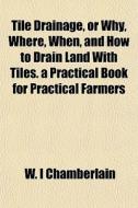 Tile Drainage, Or Why, Where, When, And How To Drain Land With Tiles. A Practical Book For Practical Farmers di W. I. Chamberlain edito da General Books Llc