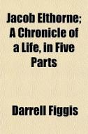 Jacob Elthorne; A Chronicle Of A Life, In Five Parts di Darrell Figgis edito da General Books Llc