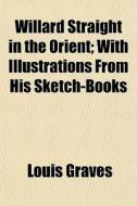 Willard Straight In The Orient; With Ill di Louis Graves edito da General Books