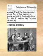 Jesus Christ The Brightness Of Glory, &c. In Four Sermons, Preach'd At The Friday-lecture, In Little St. Helens. By Thomas Bradbury di Thomas Bradbury edito da Gale Ecco, Print Editions