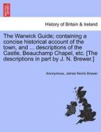The Warwick Guide; containing a concise historical account of the town, and ... descriptions of the Castle, Beauchamp Ch di Anonymous, James Norris Brewer edito da British Library, Historical Print Editions