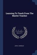 Learning To Teach From The Master Teacher di John A. Marquis edito da Sagwan Press