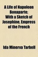 A Life Of Napoleon Bonaparte; With A Sketch Of Josephine, Empress Of The French di Ida M. Tarbell edito da General Books Llc