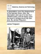 A Dissertation Upon The Ph Nomena Of The Harvest Moon. Also, The Description And Use Of A New Four-wheel'd Orrery, And An Essay Upon The Moon's Turnin di Prof James Ferguson edito da Gale Ecco, Print Editions