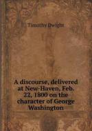 A Discourse, Delivered At New-haven, Feb. 22, 1800 On The Character Of George Washington di Dwight Timothy edito da Book On Demand Ltd.