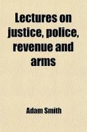 Lectures On Justice, Police, Revenue And Arms; Delivered In The University Of Glasgow di Adam Smith edito da General Books Llc