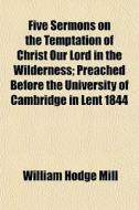Five Sermons On The Temptation Of Christ Our Lord In The Wilderness; Preached Before The University Of Cambridge In Lent 1844 di William Hodge Mill edito da General Books Llc