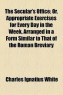 The Secular's Office; Or, Appropriate Exercises For Every Day In The Week, Arranged In A Form Similar To That Of The Roman Breviary di Charles Ignatius White edito da General Books Llc