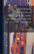 Abnormal Woman, a Sociologic and Scientific Study of Young Women di Arthur Macdonald edito da LEGARE STREET PR