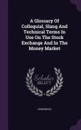 A Glossary Of Colloquial, Slang And Technical Terms In Use On The Stock Exchange And In The Money Market di Anonymous edito da Palala Press