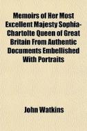Memoirs Of Her Most Excellent Majesty Sophia- Chartolte Queen Of Great Britain From Authentic Documents Embellished With Portraits di John Watkins edito da General Books Llc