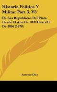 Historia Politica y Militar Part 3, V8: de Las Republicas del Plata Desde El Ano de 1828 Hasta El de 1866 (1878) di Antonio Diaz edito da Kessinger Publishing