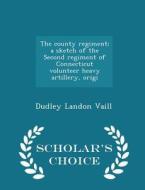 The County Regiment; A Sketch Of The Second Regiment Of Connecticut Volunteer Heavy Artillery, Origi - Scholar's Choice Edition di Dudley Landon Vaill edito da Scholar's Choice