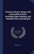 Practical House, Wagon and Automobile Painter, Including Sign Painting, and Valuable Hints and Recipes di White W. F edito da CHIZINE PUBN