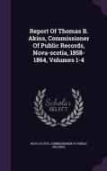 Report Of Thomas B. Akins, Commissioner Of Public Records, Nova-scotia, 1858-1864, Volumes 1-4 edito da Palala Press