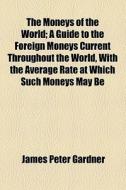 The Moneys Of The World; A Guide To The Foreign Moneys Current Throughout The World, With The Average Rate At Which Such Moneys May Be di James Peter Gardner edito da General Books Llc