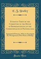Evidence Taken by the Committee of the House of Representatives of the Commonwealth of Pennsylvania: Appointed (February, 1876, ) to Investigate the M di E. Z. Brailey edito da Forgotten Books