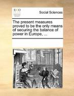 The Present Measures Proved To Be The Only Means Of Securing The Balance Of Power In Europe, di Multiple Contributors edito da Gale Ecco, Print Editions