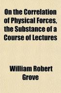 On The Correlation Of Physical Forces, T di William Robert Grove edito da General Books