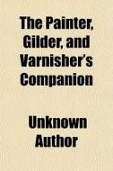 The Painter, Gilder, And Varnisher's Companion; Containing Rules And Regulations In Every Thing Relating To The Arts Of Painting, Gilding, Varnishing  di Books Group edito da General Books Llc