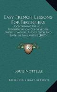 Easy French Lessons for Beginners: Containing French Pronunciation Conveyed by English Words, and French and English Similarities (1867) di Louis Nottelle edito da Kessinger Publishing
