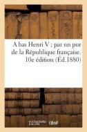 A Bas Henri V Par Un Pur de la Rï¿½publique Franï¿½aise. 10e ï¿½dition di Sans Auteur edito da Hachette Livre - Bnf