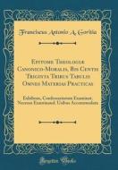 Epitome Theologiæ Canonico-Moralis, Bis Centis Triginta Tribus Tabulis Omnes Materias Practicas: Exhibens, Confessariorum Examinat. Necnon Examinand. di Franciscus Antonio a. Goritia edito da Forgotten Books