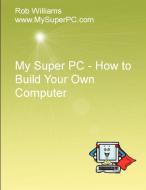 My Super PC - How to Build Your Own Computer di Rob Williams edito da Lulu.com