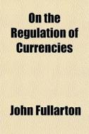 On The Regulation Of Currencies di John Fullarton edito da General Books Llc